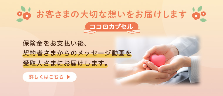 お客さまの大切な想いをお届けします ココロカプセル 保険金をお支払い後、契約者さまからのメッセージ動画を受取人さまにお届けします。詳しくはこちら