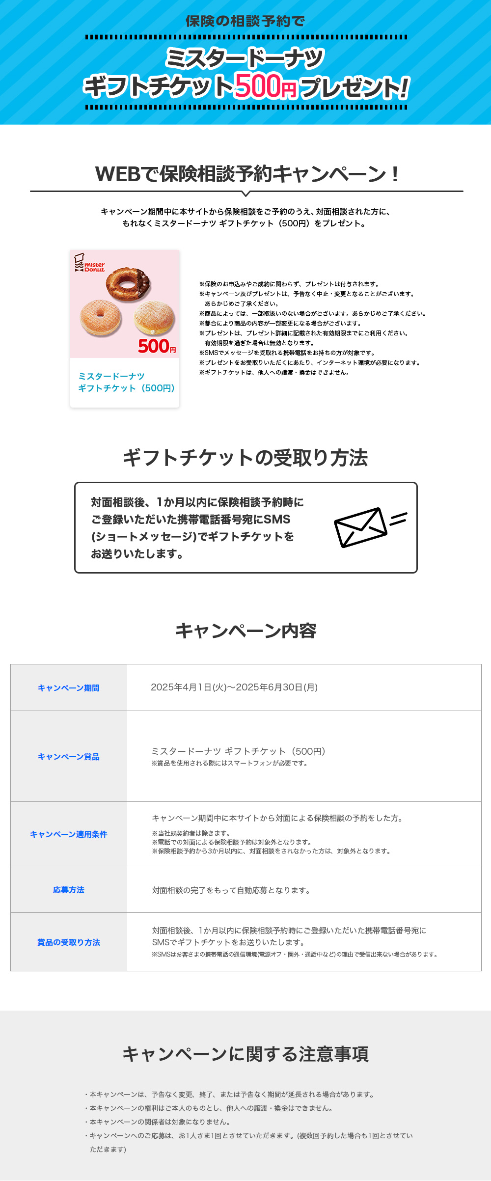 保険の相談予約でミスタードーナツ ギフトチケット500円分をプレゼント！ WEBで保険相談予約キャンペーン！ キャンペーン期間中に本サイトから保険相談をご予約のうえ、対面相談された方に、もれなくミスタードーナツ ギフトチケット500円分をプレゼント。※保険のお申込みやご成約に関わらず、プレゼントは付与されます。 ※キャンペーン及びプレゼントは、予告なく中止・変更となることがございます。 あらかじめご了承ください。 ※商品によっては、一部取扱いのない場合がございます。あらかじめご了承ください。 ※都合により商品の内容が一部変更になる場合がございます。 ※プレゼントは、プレゼント詳細に記載された有効期限までにご利用ください。有効期限を過ぎた場合は無効となります。 ※SMSでメッセージを受取れる携帯電話をお持ちの方が対象です。 ※プレゼントをお受取りいただくにあたり、インターネット環境が必要になります。 ※ギフトチケットは、他人への譲渡・換金はできません。 ギフトチケットの受取り方法 対面相談後、1か月以内に保険相談予約時にご登録いただいた携帯電話番号宛にSMS（ショートメッセージ）でギフトチケットをお送りいたします。 キャンペーン内容 キャンペーン期間：2025年4月1日（火）～2025年6月30日（月） キャンペーン賞品：ミスタードーナツ ギフトチケット500円分 ※賞品を使用される際にはスマートフォンが必要です。 キャンペーン適用条件：キャンペーン期間中に本サイトから対面による保険相談の予約をした方。 ※当社既契約者は除きます。 ※電話での対面による保険相談予約は対象外となります。 ※保険相談予約から3か月以内に、対面相談をされなかった方は、対象外となります。 応募方法：対面相談の完了をもって自動応募となります。 賞品の受取り方法：対面相談後、1か月以内に保険相談予約時にご登録いただいた携帯電話番号宛にSMSでギフトチケットをお送りいたします。 ※SMSはお客さまの携帯電話の通信環境（電源オフ・圏外・通話中など）の理由で受信出来ない場合があります。 キャンペーンに関する注意事項 ・本キャンペーンは、予告なく変更、終了、または予告なく期間が延長される場合があります。 ・本キャンペーンの権利はご本人のものとし、他人への譲渡・換金はできません。 ・本キャンペーンの関係者は対象になりません。 ・キャンペーンへのご応募は、お1人さま1回とさせていただきます。（複数回予約した場合も1回とさせていただきます）